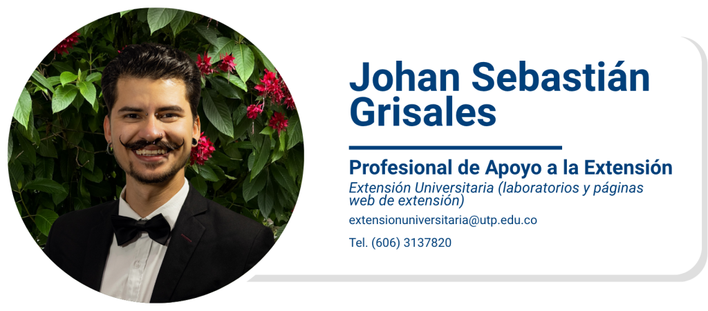 Johan Sebastián Grisales
Profesional de Apoyo a la Extensión
Extensión Universitaria (laboratorios y páginas web de extensión)
extensionuniversitaria@utp.edu.co
Tel. (606) 3137820