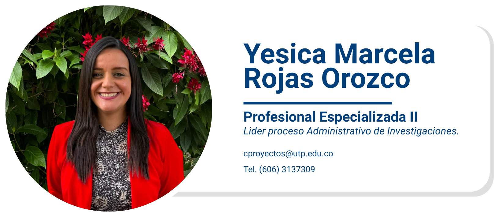Yesica Marcela Rojas Orozco
Profesional Especializada II
Lider proceso Administrativo de Investigaciones.
cproyectos@utp.edu.co
Tel. (606) 3137309
